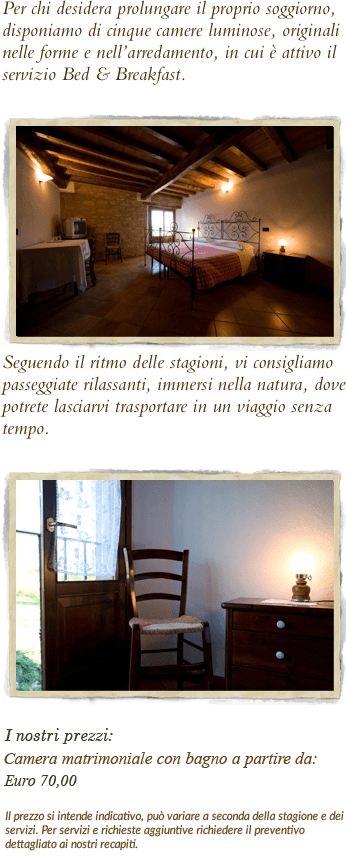 Per chi desidera prolungare il proprio soggiorno, disponiamo di cinque camere luminose, originali nelle forme e nell’arredamento, in cui è attivo il servizio Bed & Breakfast.
￼
Seguendo il ritmo delle stagioni, vi consigliamo passeggiate rilassanti, immersi nella natura, dove potrete lasciarvi trasportare in un viaggio senza tempo.

￼

I nostri prezzi:Camera matrimoniale con bagno                                     Euro 55,00Possibilità di aggiungere letti singoli per bambini                                                                      Euro 12,00